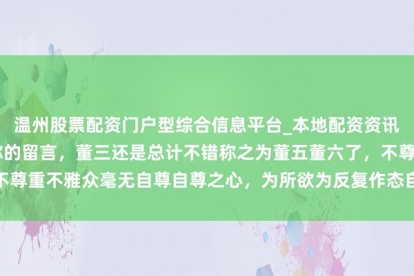 温州股票配资门户型综合信息平台_本地配资资讯学习与行情导航 感谢你的留言，董三还是总计不错称之为董五董六了，不尊重不雅众毫无自尊自尊之心，为所欲为反复作态自我卖弄令东说念主盛怒