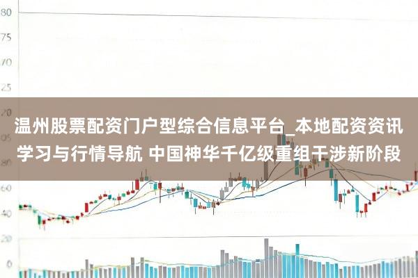 温州股票配资门户型综合信息平台_本地配资资讯学习与行情导航 中国神华千亿级重组干涉新阶段