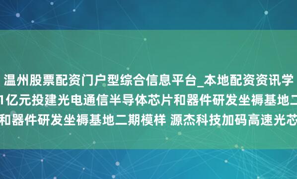 温州股票配资门户型综合信息平台_本地配资资讯学习与行情导航 拟12.51亿元投建光电通信半导体芯片和器件研发坐褥基地二期模样 源杰科技加码高速光芯片产能