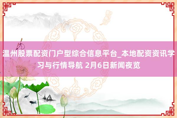 温州股票配资门户型综合信息平台_本地配资资讯学习与行情导航 2月6日新闻夜览