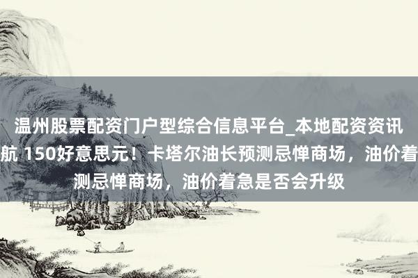 温州股票配资门户型综合信息平台_本地配资资讯学习与行情导航 150好意思元！卡塔尔油长预测忌惮商场，油价着急是否会升级
