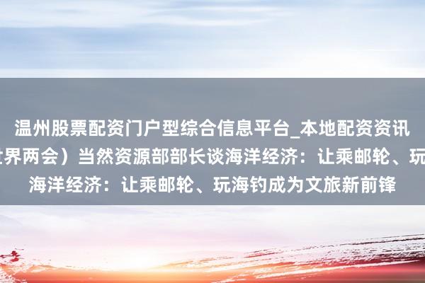 温州股票配资门户型综合信息平台_本地配资资讯学习与行情导航 (世界两会)当然资源部部长谈海洋经济:让乘邮轮、玩海钓成为文旅新前锋
