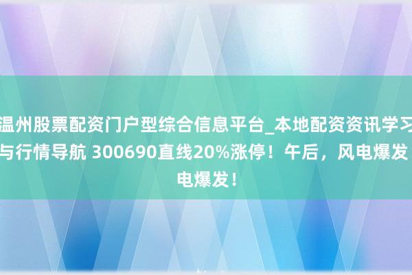 温州股票配资门户型综合信息平台_本地配资资讯学习与行情导航 300690直线20%涨停！午后，风电爆发！