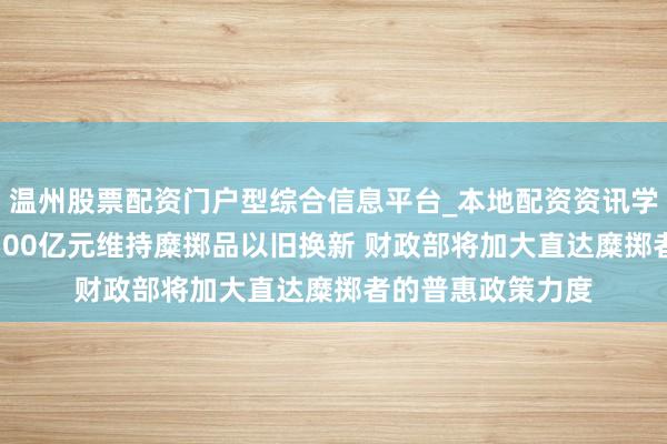 温州股票配资门户型综合信息平台_本地配资资讯学习与行情导航 2500亿元维持糜掷品以旧换新 财政部将加大直达糜掷者的普惠政策力度