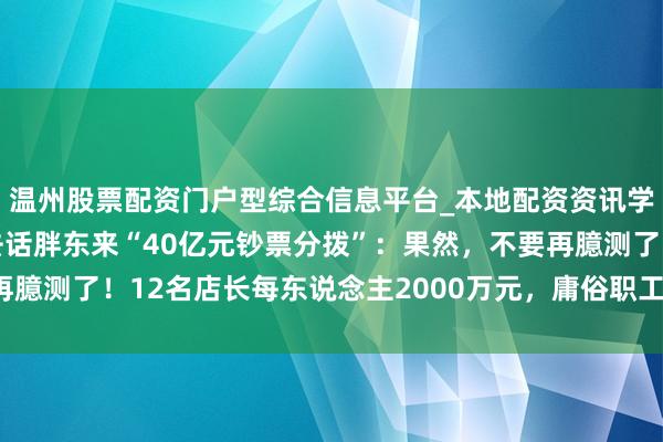 温州股票配资门户型综合信息平台_本地配资资讯学习与行情导航 于东来去话胖东来“40亿元钞票分拨”：果然，不要再臆测了！12名店长每东说念主2000万元，庸俗职工东说念主均20万元