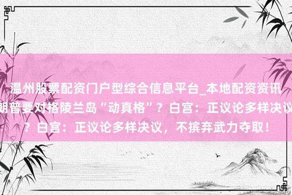 温州股票配资门户型综合信息平台_本地配资资讯学习与行情导航 特朗普要对格陵兰岛“动真格”?白宫:正议论多样决议,不摈弃武力夺取!