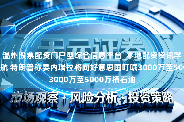 温州股票配资门户型综合信息平台_本地配资资讯学习与行情导航 特朗普称委内瑞拉将向好意思国叮嘱3000万至5000万桶石油