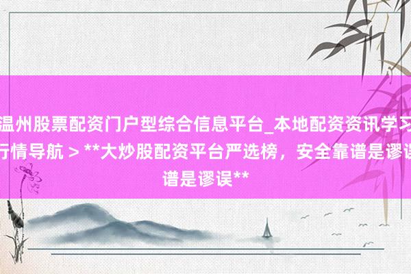 温州股票配资门户型综合信息平台_本地配资资讯学习与行情导航 > **大炒股配资平台严选榜，安全靠谱是谬误**